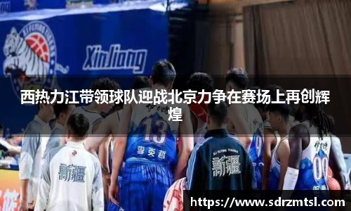 xc体育西热力江带领球队迎战北京力争在赛场上再创辉煌